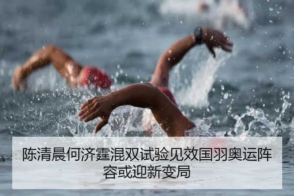 陈清晨何济霆混双试验见效国羽奥运阵容或迎新变局